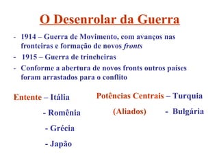 O Desenrolar da Guerra
- 1914 – Guerra de Movimento, com avanços nas
  fronteiras e formação de novos fronts
- 1915 – Guerra de trincheiras
- Conforme a abertura de novos fronts outros países
  foram arrastados para o conflito

Entente – Itália        Potências Centrais – Turquia
        - Romênia            (Aliados)      - Bulgária
         - Grécia
         - Japão
 
