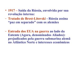 • 1917 – Saída da Rússia, envolvida por sua
  revolução interna:
- Tratado de Brest-Litovski - Rússia assina
  “paz em separado” com os alemães

- Entrada dos EUA na guerra ao lado da
  Entente (Agora, denominados Aliados):
  prejudicados pela guerra submarina alemã
  no Atlântico Norte e interesses econômicos
 