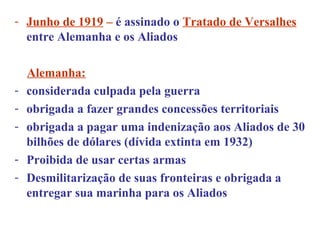 - Junho de 1919 – é assinado o Tratado de Versalhes
  entre Alemanha e os Aliados

    Alemanha:
-   considerada culpada pela guerra
-   obrigada a fazer grandes concessões territoriais
-   obrigada a pagar uma indenização aos Aliados de 30
    bilhões de dólares (dívida extinta em 1932)
-   Proibida de usar certas armas
-   Desmilitarização de suas fronteiras e obrigada a
    entregar sua marinha para os Aliados
 