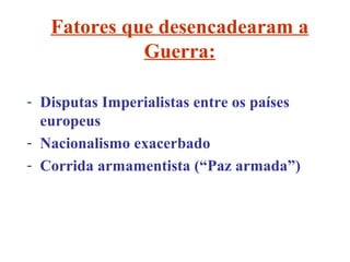 Fatores que desencadearam a
             Guerra:

- Disputas Imperialistas entre os países
  europeus
- Nacionalismo exacerbado
- Corrida armamentista (“Paz armada”)
 