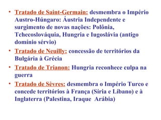 • Tratado de Saint-Germain: desmembra o Império
  Austro-Húngaro: Áustria Independente e
  surgimento de novas nações: Polônia,
  Tchecoslováquia, Hungria e Iugoslávia (antigo
  domínio sérvio)
• Tratado de Neuilly: concessão de territórios da
  Bulgária à Grécia
• Tratado de Trianon: Hungria reconhece culpa na
  guerra
• Tratado de Sèvres: desmembra o Império Turco e
  concede territórios à França (Síria e Líbano) e à
  Inglaterra (Palestina, Iraque Arábia)
 