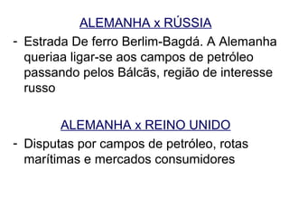 ALEMANHA x RÚSSIA
- Estrada De ferro Berlim-Bagdá. A Alemanha
  queriaa ligar-se aos campos de petróleo
  passando pelos Bálcãs, região de interesse
  russo

        ALEMANHA x REINO UNIDO
- Disputas por campos de petróleo, rotas
  marítimas e mercados consumidores
 