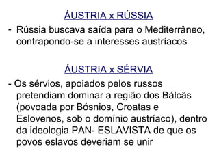 ÁUSTRIA x RÚSSIA
- Rússia buscava saída para o Mediterrâneo,
  contrapondo-se a interesses austríacos

              ÁUSTRIA x SÉRVIA
- Os sérvios, apoiados pelos russos
  pretendiam dominar a região dos Bálcãs
  (povoada por Bósnios, Croatas e
  Eslovenos, sob o domínio austríaco), dentro
  da ideologia PAN- ESLAVISTA de que os
  povos eslavos deveriam se unir
 