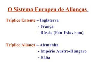 O Sistema Europeu de Alianças
Tríplice Entente – Inglaterra
                  - França
                  - Rússia (Pan-Eslavismo)

Tríplice Aliança – Alemanha
                  - Império Austro-Húngaro
                  - Itália
 