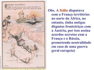 Obs. A Itália disputava
 com a França territórios
 no norte da África, no
 entanto, tinha antigas
 disputas fronteiriças com
 a Áustria, por isso assina
 acordos secretos com a
 França e a Rússia,
 prometendo neutralidade
 em caso de uma guerra
 geral europeia)
 