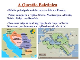 A Questão Balcânica
- Bálcãs: principal caminho entre a Ásia e a Europa
- Países compõem a região: Sérvia, Montenegro, Albânia,
Grécia, Bulgária e Romênia
- Tem suas origens na desagregação do Império Turco
Otomano, que dominava a região desde do séc. XIV
 