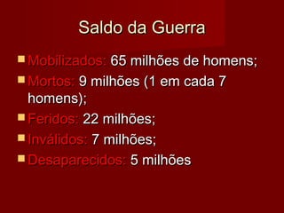 Saldo da GuerraSaldo da Guerra
 Mobilizados:Mobilizados: 65 milhões de homens;65 milhões de homens;
 Mortos:Mortos: 9 milhões (1 em cada 79 milhões (1 em cada 7
homens);homens);
 Feridos:Feridos: 22 milhões;22 milhões;
 Inválidos:Inválidos: 7 milhões;7 milhões;
 Desaparecidos:Desaparecidos: 5 milhões5 milhões
 