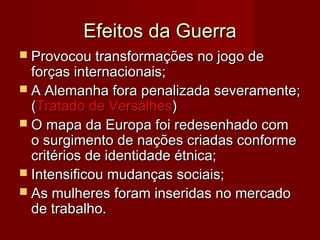 Efeitos da GuerraEfeitos da Guerra
 Provocou transformações no jogo deProvocou transformações no jogo de
forças internacionais;forças internacionais;
 A Alemanha fora penalizada severamente;A Alemanha fora penalizada severamente;
((Tratado de VersalhesTratado de Versalhes))
 O mapa da Europa foi redesenhado comO mapa da Europa foi redesenhado com
o surgimento de nações criadas conformeo surgimento de nações criadas conforme
critérios de identidade étnica;critérios de identidade étnica;
 Intensificou mudanças sociais;Intensificou mudanças sociais;
 As mulheres foram inseridas no mercadoAs mulheres foram inseridas no mercado
de trabalho.de trabalho.
 