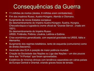 Consequências da GuerraConsequências da Guerra
 11 milhões de mortos (destes, 8 milhões eram combatentes).11 milhões de mortos (destes, 8 milhões eram combatentes).
 Fim dos impérios Russo, Austro-Húngaro, Alemão e Otomano.Fim dos impérios Russo, Austro-Húngaro, Alemão e Otomano.
 Surgimento de novos Estados europeus:Surgimento de novos Estados europeus:
Do desmembramento do Império Austro-Húngaro: Áustria, Hungria,Do desmembramento do Império Austro-Húngaro: Áustria, Hungria,
Checoslováquia e Iugoslávia (nome oficial da “Grande Sérvia”, criado emChecoslováquia e Iugoslávia (nome oficial da “Grande Sérvia”, criado em
1931).1931).
Do desmembramento do Império Russo:Do desmembramento do Império Russo:
URSS, Finlândia, Polônia, Lituânia, Letônia e Estônia.URSS, Finlândia, Polônia, Lituânia, Letônia e Estônia.
 Crise econômica generalizada, com especial gravidade na URSS, Itália eCrise econômica generalizada, com especial gravidade na URSS, Itália e
Alemanha.Alemanha.
 Surgimento dos regimes totalitários, tanto de esquerda (comunismo) comoSurgimento dos regimes totalitários, tanto de esquerda (comunismo) como
de direita (fascismo).de direita (fascismo).
 Ascensão dos EUA à posição de maior potência mundial.Ascensão dos EUA à posição de maior potência mundial.
 Criação da Sociedade das Nações ou Liga das Nações – um dos poucosCriação da Sociedade das Nações ou Liga das Nações – um dos poucos
itens dos “14 Pontos” que foram aproveitados.itens dos “14 Pontos” que foram aproveitados.
 Existência de minorias étnicas com tendência separatista em vários paísesExistência de minorias étnicas com tendência separatista em vários países
da Europa Central e Oriental, criando graves focos de tensão.da Europa Central e Oriental, criando graves focos de tensão.
 