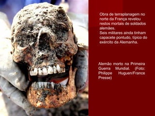 Obra de terraplanagem no
norte da França revelou
restos mortais de soldados
alemães.
Seis militares ainda tinham
capacete pontudo, típico do
exército da Alemanha.
Alemão morto na Primeira
Guerra Mundial. (Foto:
Philippe Huguen/France
Presse)
 