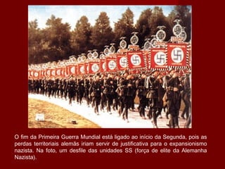 O fim da Primeira Guerra Mundial está ligado ao início da Segunda, pois as
perdas territoriais alemãs iriam servir de justificativa para o expansionismo
nazista. Na foto, um desfile das unidades SS (força de elite da Alemanha
Nazista).
 