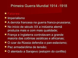 Primeira Guerra Mundial 1914 -1918Primeira Guerra Mundial 1914 -1918
 Fatores:Fatores:
 ImperialismoImperialismo
 A derrota francesa na guerra franco-prussiana;A derrota francesa na guerra franco-prussiana;
 No início de século XX a indústria alemãNo início de século XX a indústria alemã
produzia mais e com mais qualidade;produzia mais e com mais qualidade;
 França e Inglaterra controlavam a grandeFrança e Inglaterra controlavam a grande
maioria das colônias asiáticas e africanas;maioria das colônias asiáticas e africanas;
 O czar da Rússia defendia o pan-eslavismo;O czar da Rússia defendia o pan-eslavismo;
 Paz armada/clima de tensão;Paz armada/clima de tensão;
 O atentado a Sarajevo (estopim do conflito)O atentado a Sarajevo (estopim do conflito)
 