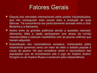 Fatores GeraisFatores Gerais
 Disputa dos mercados internacionais pelos países industrializados,Disputa dos mercados internacionais pelos países industrializados,
que não conseguiam mais escoar toda a produção de suasque não conseguiam mais escoar toda a produção de suas
fábricas. Tal concorrência era particularmente acirrada entre a Grã-fábricas. Tal concorrência era particularmente acirrada entre a Grã-
Bretanha e a Alemanha.Bretanha e a Alemanha.
 Atritos entre as grandes potências devido a questões coloniais.Atritos entre as grandes potências devido a questões coloniais.
Alemanha, Itália e Japão participaram com atraso da corridaAlemanha, Itália e Japão participaram com atraso da corrida
neocolonialista e estavam insatisfeitos com as poucas colônias queneocolonialista e estavam insatisfeitos com as poucas colônias que
haviam adquirido.haviam adquirido.
 Exacerbação dos nacionalismos europeus, manipulados pelosExacerbação dos nacionalismos europeus, manipulados pelos
respectivos governos como um meio de obter a adesão popular àrespectivos governos como um meio de obter a adesão popular à
causa da guerra. Há que considerar ainda o nacionalismo dascausa da guerra. Há que considerar ainda o nacionalismo das
populações que se encontravam sob o jugo do Império Austro-populações que se encontravam sob o jugo do Império Austro-
Húngaro ou do Império Russo e ansiavam pela independência.Húngaro ou do Império Russo e ansiavam pela independência.
 