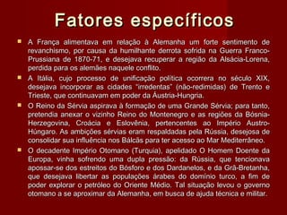 Fatores específicosFatores específicos
 A França alimentava em relação à Alemanha um forte sentimento deA França alimentava em relação à Alemanha um forte sentimento de
revanchismo, por causa da humilhante derrota sofrida na Guerra Franco-revanchismo, por causa da humilhante derrota sofrida na Guerra Franco-
Prussiana de 1870-71, e desejava recuperar a região da Alsácia-Lorena,Prussiana de 1870-71, e desejava recuperar a região da Alsácia-Lorena,
perdida para os alemães naquele conflito.perdida para os alemães naquele conflito.
 A Itália, cujo processo de unificação política ocorrera no século XIX,A Itália, cujo processo de unificação política ocorrera no século XIX,
desejava incorporar as cidades “irredentas” (não-redimidas) de Trento edesejava incorporar as cidades “irredentas” (não-redimidas) de Trento e
Trieste, que continuavam em poder da Áustria-Hungria.Trieste, que continuavam em poder da Áustria-Hungria.
 O Reino da Sérvia aspirava à formação de uma Grande Sérvia; para tanto,O Reino da Sérvia aspirava à formação de uma Grande Sérvia; para tanto,
pretendia anexar o vizinho Reino do Montenegro e as regiões da Bósnia-pretendia anexar o vizinho Reino do Montenegro e as regiões da Bósnia-
Herzegovina, Croácia e Eslovênia, pertencentes ao Império Austro-Herzegovina, Croácia e Eslovênia, pertencentes ao Império Austro-
Húngaro. As ambições sérvias eram respaldadas pela Rússia, desejosa deHúngaro. As ambições sérvias eram respaldadas pela Rússia, desejosa de
consolidar sua influência nos Bálcãs para ter acesso ao Mar Mediterrâneo.consolidar sua influência nos Bálcãs para ter acesso ao Mar Mediterrâneo.
 O decadente Império Otomano (Turquia), apelidado O Homem Doente daO decadente Império Otomano (Turquia), apelidado O Homem Doente da
Europa, vinha sofrendo uma dupla pressão: da Rússia, que tencionavaEuropa, vinha sofrendo uma dupla pressão: da Rússia, que tencionava
apossar-se dos estreitos do Bósforo e dos Dardanelos, e da Grã-Bretanha,apossar-se dos estreitos do Bósforo e dos Dardanelos, e da Grã-Bretanha,
que desejava libertar as populações árabes do domínio turco, a fim deque desejava libertar as populações árabes do domínio turco, a fim de
poder explorar o petróleo do Oriente Médio. Tal situação levou o governopoder explorar o petróleo do Oriente Médio. Tal situação levou o governo
otomano a se aproximar da Alemanha, em busca de ajuda técnica e militar.otomano a se aproximar da Alemanha, em busca de ajuda técnica e militar.
 