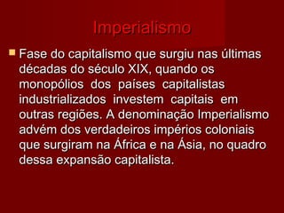 ImperialismoImperialismo
 Fase do capitalismo que surgiu nas últimasFase do capitalismo que surgiu nas últimas
décadas do século XIX, quando osdécadas do século XIX, quando os
monopólios dos países capitalistasmonopólios dos países capitalistas
industrializados investem capitais emindustrializados investem capitais em
outras regiões. A denominação Imperialismooutras regiões. A denominação Imperialismo
advém dos verdadeiros impérios coloniaisadvém dos verdadeiros impérios coloniais
que surgiram na África e na Ásia, no quadroque surgiram na África e na Ásia, no quadro
dessa expansão capitalista.dessa expansão capitalista.
 