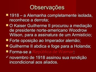 ObservaçõesObservações
 1918 – a Alemanha completamente isolada,1918 – a Alemanha completamente isolada,
reconhece a derrota;reconhece a derrota;
 O Kaiser Guilherme II procurou a mediaçãoO Kaiser Guilherme II procurou a mediação
de presidente norte-americano Woodrowde presidente norte-americano Woodrow
Wilson, para a assinatura de um Armistício;Wilson, para a assinatura de um Armistício;
 Forte oposição ao Imperador alemão;Forte oposição ao Imperador alemão;
 Guilherme II abdica e foge para a Holanda;Guilherme II abdica e foge para a Holanda;
 Forma-se aForma-se a República de WaimarRepública de Waimar::
 novembro de 1918 assinou sua rendiçãonovembro de 1918 assinou sua rendição
incondicional aos aliados.incondicional aos aliados.
 