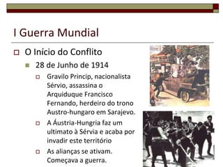 I Guerra Mundial
 O Início do Conflito
 28 de Junho de 1914
 Gravilo Princip, nacionalista
Sérvio, assassina o
Arquiduque Francisco
Fernando, herdeiro do trono
Austro-hungaro em Sarajevo.
 A Áustria-Hungria faz um
ultimato à Sérvia e acaba por
invadir este território
 As alianças se ativam.
Começava a guerra.
10
 