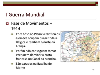 I Guerra Mundial
 Fase de Movimentos –
1914
 Com base no Plano Schlieffen os
alemães ocupam quase toda a
Bélgica e também o norte da
França.
 Porém não conseguem tomar
Paris nem dominar a costa
francesa no Canal da Mancha.
 São parados na Batalha de
Marne 12
 