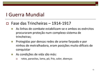I Guerra Mundial
 Fase das Trincheiras – 1914-1917
 As linhas de combate estabilizam-se e ambos os exércitos
procuraram proteção num complexo sistema de
trincheiras;
 Protegidas por densas redes de arame farpado e por
ninhos de metralhadora, eram posições muito difíceis de
conquistar
 As condições de vida são más:
 ratos, parasitas, lama, pó, frio, calor, doenças
13
 
