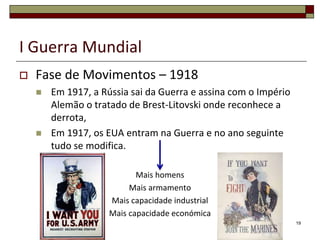 I Guerra Mundial
 Fase de Movimentos – 1918
 Em 1917, a Rússia sai da Guerra e assina com o Império
Alemão o tratado de Brest-Litovski onde reconhece a
derrota,
 Em 1917, os EUA entram na Guerra e no ano seguinte
tudo se modifica.
Mais homens
Mais armamento
Mais capacidade industrial
Mais capacidade económica
19
 