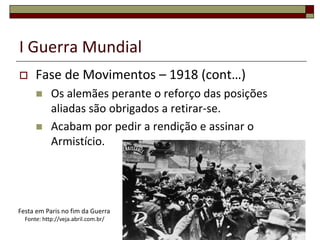 I Guerra Mundial
 Fase de Movimentos – 1918 (cont…)
 Os alemães perante o reforço das posições
aliadas são obrigados a retirar-se.
 Acabam por pedir a rendição e assinar o
Armistício.
20
Festa em Paris no fim da Guerra
Fonte: http://veja.abril.com.br/
 