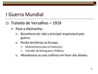 I Guerra Mundial
 Tratado de Versalhes – 1919
 Para a Alemanha:
 Reconhecia ter sido a principal responsável pela
guerra;
 Perdia territórios na Europa:
 Alsácia/Lorena para os franceses;
 Corredor de Danzig para a Polônia;
 Abandonava as suas colônias em favor dos aliados.
22
 