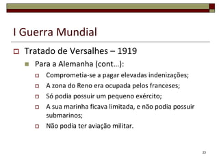 I Guerra Mundial
 Tratado de Versalhes – 1919
 Para a Alemanha (cont…):
 Comprometia-se a pagar elevadas indenizações;
 A zona do Reno era ocupada pelos franceses;
 Só podia possuir um pequeno exército;
 A sua marinha ficava limitada, e não podia possuir
submarinos;
 Não podia ter aviação militar.
23
 
