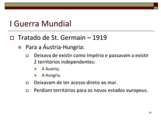 I Guerra Mundial
 Tratado de St. Germain – 1919
 Para a Áustria-Hungria:
 Deixava de existir como Império e passavam a existir
2 territórios independentes:
 A Áustria;
 A Hungria.
 Deixavam de ter acesso direto ao mar.
 Perdiam territórios para os novos estados europeus.
24
 