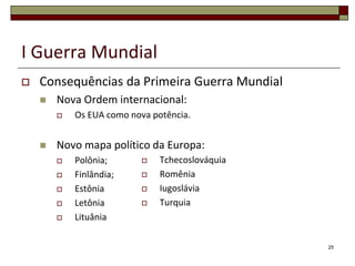 I Guerra Mundial
 Consequências da Primeira Guerra Mundial
 Nova Ordem internacional:
 Os EUA como nova potência.
 Novo mapa político da Europa:
 Polônia;
 Finlândia;
 Estônia
 Letônia
 Lituânia
25
 Tchecoslováquia
 Romênia
 Iugoslávia
 Turquia
 