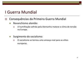 I Guerra Mundial
 Consequências da Primeira Guerra Mundial
 Revanchismo alemão:
 A humilhação sofrida pela Alemanha mateve o clima de tensão
na Europa.
 Surgimento do socialismo:
 O socialismo se tornou uma ameaça real para as elites
europeias.
27
 