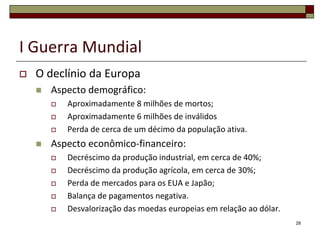I Guerra Mundial
 O declínio da Europa
 Aspecto demográfico:
 Aproximadamente 8 milhões de mortos;
 Aproximadamente 6 milhões de inválidos
 Perda de cerca de um décimo da população ativa.
 Aspecto econômico-financeiro:
 Decréscimo da produção industrial, em cerca de 40%;
 Decréscimo da produção agrícola, em cerca de 30%;
 Perda de mercados para os EUA e Japão;
 Balança de pagamentos negativa.
 Desvalorização das moedas europeias em relação ao dólar.
28
 