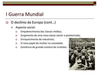 I Guerra Mundial
 O declínio da Europa (cont…)
 Aspecto social:
 Empobrecimento das classes médias;
 Surgimento de uma nova classe social: o proletariado;
 Enriquecimento de industriais;
 O novo papel da mulher na sociedade;
 Existência de grande número de inválidos.
29
 