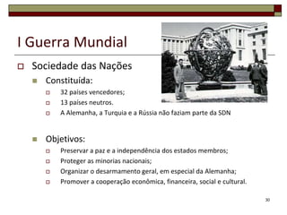 I Guerra Mundial
 Sociedade das Nações
 Constituída:
 32 países vencedores;
 13 países neutros.
 A Alemanha, a Turquia e a Rússia não faziam parte da SDN
 Objetivos:
 Preservar a paz e a independência dos estados membros;
 Proteger as minorias nacionais;
 Organizar o desarmamento geral, em especial da Alemanha;
 Promover a cooperação econômica, financeira, social e cultural.
30
 