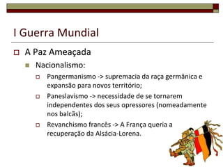 I Guerra Mundial
 A Paz Ameaçada
 Nacionalismo:
 Pangermanismo -> supremacia da raça germânica e
expansão para novos território;
 Paneslavismo -> necessidade de se tornarem
independentes dos seus opressores (nomeadamente
nos balcãs);
 Revanchismo francês -> A França queria a
recuperação da Alsácia-Lorena.
6
 