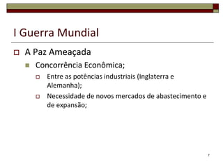 I Guerra Mundial
 A Paz Ameaçada
 Concorrência Econômica;
 Entre as potências industriais (Inglaterra e
Alemanha);
 Necessidade de novos mercados de abastecimento e
de expansão;
7
 