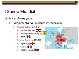I Guerra Mundial
 A Paz Ameaçada
 Rompimento do Equilíbrio internacional.
 Tríplice Aliança (1882)
 Império Alemão;
 Império Austro-Hungaro;
 Itália.
 Tríplice Entente (1904)
 Inglaterra;
 França;
 Império Russo.
8
 
