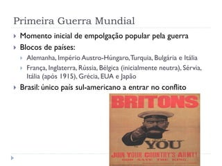 Primeira Guerra Mundial
 Momento inicial de empolgação popular pela guerra
 Blocos de países:
 Alemanha, Império Austro-Húngaro,Turquia, Bulgária e Itália
 França, Inglaterra, Rússia, Bélgica (inicialmente neutra), Sérvia,
Itália (após 1915), Grécia, EUA e Japão
 Brasil: único país sul-americano a entrar no conflito
 