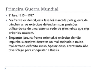 Primeira Guerra Mundial
 2ª fase: 1915 - 1917
 Na frente ocidental, essa fase foi marcada pela guerra de
trincheiras: os exércitos defendiam suas posições
utilizando-se de uma extensa rede de trincheiras que eles
próprios cavavam.
 Enquanto isso, na frente oriental, o exército alemão
impunha sucessivas derrotas ao mal-treinado e muito
mal-armado exército russo.Apesar disso, entretanto, não
teve fôlego para conquistar a Rússia.
 