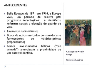 A dança no Moulin
Rouge
Toulouse-Lautrec
ANTECEDENTES
 Belle Époque: de 1871 até 1914, a Europa
viveu um período de relativa paz,
progressos tecnológicos e científicos,
reformas sociais e elevação do padrão de
vida.
 Crescente nacionalismo;
 Busca de novos mercados consumidores e
fornecedores de matérias-primas
(imperialismo)
 Fortes investimentos bélicos (“paz
armada”) anunciavam a proximidade de
um possível conflito.
 