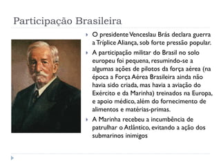 Participação Brasileira
 O presidenteVenceslau Brás declara guerra
a Tríplice Aliança, sob forte pressão popular.
 A participação militar do Brasil no solo
europeu foi pequena, resumindo-se a
algumas ações de pilotos da força aérea (na
época a Força Aérea Brasileira ainda não
havia sido criada, mas havia a aviação do
Exército e da Marinha) treinados na Europa,
e apoio médico, além do fornecimento de
alimentos e matérias-primas.
 A Marinha recebeu a incumbência de
patrulhar o Atlântico, evitando a ação dos
submarinos inimigos
 