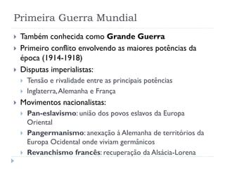 Primeira Guerra Mundial
 Também conhecida como Grande Guerra
 Primeiro conflito envolvendo as maiores potências da
época (1914-1918)
 Disputas imperialistas:
 Tensão e rivalidade entre as principais potências
 Inglaterra,Alemanha e França
 Movimentos nacionalistas:
 Pan-eslavismo: união dos povos eslavos da Europa
Oriental
 Pangermanismo: anexação à Alemanha de territórios da
Europa Ocidental onde viviam germânicos
 Revanchismo francês: recuperação da Alsácia-Lorena
 
