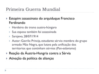 Primeira Guerra Mundial
 Estopim: assassinato do arquiduque Francisco
Ferdinando
 Herdeiro do trono austro-húngaro
 Sua esposa também foi assassinada
 Sarajevo, 28/07/1914
 Autor: Gavrilo Princip, estudante sérvio membro do grupo
armado Mão Negra, que lutava pela unificação dos
territorios que continham sérvios (Pan-eslavismo)
 Reação da Áustria-Hungria contra a Sérvia
 Ativação da política de alianças
 
