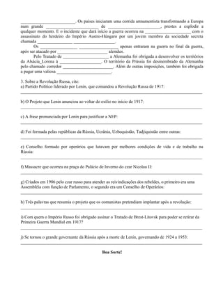 _________________________. Os países iniciaram uma corrida armamentista transformando a Europa
num grande ________________________ de ________________________, prestes a explodir a
qualquer momento. E o incidente que dará início a guerra ocorreu na _____________________ com o
assassinato do herdeiro do Império Austro-Húngaro por um jovem membro da sociedade secreta
chamada ________________ ___________________.
       Os _________________ __________________ apenas entraram na guerra no final da guerra,
após ser atacado por _______________________ alemães.
       Pelo Tratado de _____________________ a Alemanha foi obrigada a desenvolver os territórios
da Alsácia_Lorena à ___________________. O território da Prússia foi desmembrado da Alemanha
pelo chamado corredor _______________________. Além de outras imposições, também foi obrigada
a pagar uma valiosa _________________________.

3. Sobre a Revolução Russa, cite:
a) Partido Político liderado por Lenin, que comandou a Revolução Russa de 1917:
___________________________________________________________________________________

b) O Projeto que Lenin anunciou ao voltar do exílio no início de 1917:
___________________________________________________________________________________

c) A frase pronunciada por Lenin para justificar a NEP:
___________________________________________________________________________________

d) Foi formada pelas repúblicas da Rússia, Ucrânia, Uzbequistão, Tadjiquistão entre outras:
___________________________________________________________________________________

e) Conselho formado por operários que lutavam por melhores condições de vida e de trabalho na
Rússia:
___________________________________________________________________________________

f) Massacre que ocorreu na praça do Palácio de Inverno do czar Nicolau II:
___________________________________________________________________________________

g) Criados em 1906 pelo czar russo para atender as reivindicações dos rebeldes, o primeiro era uma
Assembléia com função de Parlamento, o segundo era um Conselho de Operários:
___________________________________________________________________________________

h) Três palavras que resumia o projeto que os comunistas pretendiam implantar após a revolução:
___________________________________________________________________________________

i) Com quem o Império Russo foi obrigado assinar o Tratado de Brest-Litovsk para poder se retirar da
Primeira Guerra Mundial em 1917?
___________________________________________________________________________________

j) Se tornou o grande governante da Rússia após a morte de Lenin, governando de 1924 a 1953:
___________________________________________________________________________________

                                            Boa Sorte!
 