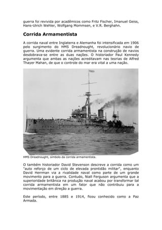 guerra foi revivida por acadêmicos como Fritz Fischer, Imanuel Geiss,
Hans-Ulrich Wehler, Wolfgang Mommsen, e V.R. Berghahn.
Corrida Armamentista
A corrida naval entre Inglaterra e Alemanha foi intensificada em 1906
pelo surgimento do HMS Dreadnought, revolucionário navio de
guerra. Uma evidente corrida armamentista na construção de navios
desdobrava-se entre as duas nações. O historiador Paul Kennedy
argumenta que ambas as nações acreditavam nas teorias de Alfred
Thayer Mahan, de que o controle do mar era vital a uma nação.
HMS Dreadnought, símbolo da corrida armamentista.
O também historiador David Stevenson descreve a corrida como um
"auto reforço de um ciclo de elevada prontidão militar", enquanto
David Herrman via a rivalidade naval como parte de um grande
movimento para a guerra. Contudo, Niall Ferguson argumenta que a
superioridade britânica na produção naval acabou por transformar tal
corrida armamentista em um fator que não contribuiu para a
movimentação em direção a guerra.
Este período, entre 1885 e 1914, ficou conhecido como a Paz
Armada.
 