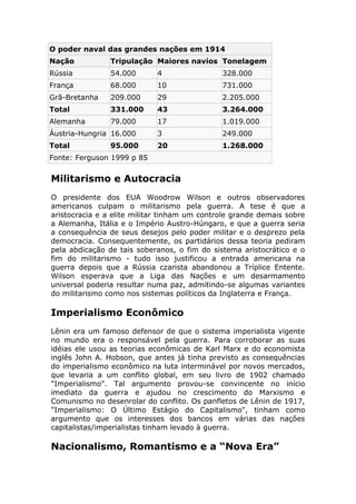 O poder naval das grandes nações em 1914
Nação Tripulação Maiores navios Tonelagem
Rússia 54.000 4 328.000
França 68.000 10 731.000
Grã-Bretanha 209.000 29 2.205.000
Total 331.000 43 3.264.000
Alemanha 79.000 17 1.019.000
Áustria-Hungria 16.000 3 249.000
Total 95.000 20 1.268.000
Fonte: Ferguson 1999 p 85
Militarismo e Autocracia
O presidente dos EUA Woodrow Wilson e outros observadores
americanos culpam o militarismo pela guerra. A tese é que a
aristocracia e a elite militar tinham um controle grande demais sobre
a Alemanha, Itália e o Império Austro-Húngaro, e que a guerra seria
a consequência de seus desejos pelo poder militar e o desprezo pela
democracia. Consequentemente, os partidários dessa teoria pediram
pela abdicação de tais soberanos, o fim do sistema aristocrático e o
fim do militarismo - tudo isso justificou a entrada americana na
guerra depois que a Rússia czarista abandonou a Tríplice Entente.
Wilson esperava que a Liga das Nações e um desarmamento
universal poderia resultar numa paz, admitindo-se algumas variantes
do militarismo como nos sistemas políticos da Inglaterra e França.
Imperialismo Econômico
Lênin era um famoso defensor de que o sistema imperialista vigente
no mundo era o responsável pela guerra. Para corroborar as suas
idéias ele usou as teorias econômicas de Karl Marx e do economista
inglês John A. Hobson, que antes já tinha previsto as consequências
do imperialismo econômico na luta interminável por novos mercados,
que levaria a um conflito global, em seu livro de 1902 chamado
"Imperialismo". Tal argumento provou-se convincente no início
imediato da guerra e ajudou no crescimento do Marxismo e
Comunismo no desenrolar do conflito. Os panfletos de Lênin de 1917,
"Imperialismo: O Último Estágio do Capitalismo", tinham como
argumento que os interesses dos bancos em várias das nações
capitalistas/imperialistas tinham levado à guerra.
Nacionalismo, Romantismo e a “Nova Era”
 