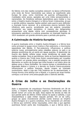 Os líderes civis das nações européias estavam na época enfrentando
uma onda de fervor nacionalista que estava se espalhando pela
Europa há anos, como memórias de guerras enfraquecidas e
rivalidades entre povos, apoiados por uma mídia sensacionalista e
nacionalista. Os frenéticos esforços diplomáticos para mediar a rixa
entre o Império Austro-Húngaro e a Sérvia foram irrelevantes, já que
a opinião pública naquelas nações pediam pela guerra para defender
a chamada honra nacional. Já a aristocracia exercia também forte
influência pela guerra, acreditando que ela poderia consolidar
novamente seu poder doméstico. A maioria dos beligerantes
pressentiam uma rápida vitória com conseqüências gloriosas. O
entusiasmo patriótico e a euforia presentes no chamado Espírito de
1914 revelavam um grande otimismo para o período pós-guerra.
A Culminação da História Européia
A guerra localizada entre o Império Austro-Húngaro e a Sérvia teve
como principal (e quase único) motivo o Pan-eslavismo, o movimento
separatista dos Bálcãs. O Pan-eslavismo influenciava a política
externa russa, principalmente pelos cidadãos eslavos no país e os
desejos econômicos de um porto em águas quentes. O desenrolar da
Guerra dos Balcãs refletia essas novas tendências de poder das
nações européias. Para os germânicos, tanto as Guerras Napoleónicas
quanto a Guerra dos Trinta Anos foram caracterizados por invasões
que tiveram um grande efeito psicológico; era a posição precária da
Alemanha no centro da Europa que tinha levado a um plano ativo de
defesa como o Plano Schlieffen. Ao mesmo tempo a transferência da
disputada Alsácia e Lorena e a derrota na Guerra franco-prussiana
influenciaram a política francesa, dando origem ao chamado
revanchismo. Após a Liga dos Três Impérios ter se desmanchado, a
França formou uma aliança com a Rússia, e a guerra por duas frentes
começou a se tornar uma preocupação para o exército alemão.
A Crise de Julho e as Declarações de
Guerra
Após o assassinato do arquiduque Francisco Ferdinando em 28 de
Junho, o Império Austro-Húngaro esperou três semanas antes de
decidir tomar um curso de ação. Essa espera foi devida ao fato de
que grande parte do efetivo militar estava na ajuda a colheita, o que
impossibilitava a ação militar naquele período. Em 23 de Julho,
graças ao apoio incondicional alemão (carta branca) ao Império
Austro-Húngaro se a guerra eclodisse, foi-se mandando um ultimato
a Sérvia que continha várias requisições, entre elas a que agentes
austríacos fariam parte das investigações, e que a Sérvia seria a
 