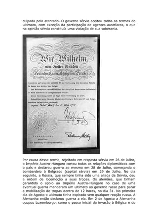 culpada pelo atentado. O governo sérvio aceitou todos os termos do
ultimato, com exceção da participação de agentes austríacos, o que
na opinião sérvia constituía uma violação de sua soberania.
Por causa desse termo, rejeitado em resposta sérvia em 26 de Julho,
o Império Austro-Húngaro cortou todas as relações diplomáticas com
o país e declarou guerra ao mesmo em 28 de Julho, começando o
bombardeio à Belgrado (capital sérvia) em 29 de Julho. No dia
seguinte, a Rússia, que sempre tinha sido uma aliada da Sérvia, deu
a ordem de locomoção a suas tropas. Os alemães, que tinham
garantido o apoio ao Império Austro-Húngaro no caso de uma
eventual guerra mandaram um ultimato ao governo russo para parar
a mobilização de tropas dentro de 12 horas, no dia 31. No primeira
dia de Agosto o ultimato tinha expirado sem qualquer reação russa. A
Alemanha então declarou guerra a ela. Em 2 de Agosto a Alemanha
ocupou Luxemburgo, como o passo inicial da invasão à Bélgica e do
 