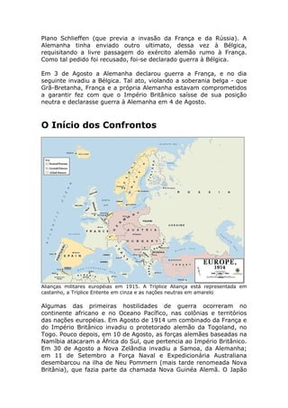Plano Schlieffen (que previa a invasão da França e da Rússia). A
Alemanha tinha enviado outro ultimato, dessa vez à Bélgica,
requisitando a livre passagem do exército alemão rumo à França.
Como tal pedido foi recusado, foi-se declarado guerra à Bélgica.
Em 3 de Agosto a Alemanha declarou guerra a França, e no dia
seguinte invadiu a Bélgica. Tal ato, violando a soberania belga - que
Grã-Bretanha, França e a própria Alemanha estavam comprometidos
a garantir fez com que o Império Britânico saísse de sua posição
neutra e declarasse guerra à Alemanha em 4 de Agosto.
O Início dos Confrontos
Alianças militares européias em 1915. A Tríplice Aliança está representada em
castanho, a Tríplice Entente em cinza e as nações neutras em amarelo
Algumas das primeiras hostilidades de guerra ocorreram no
continente africano e no Oceano Pacífico, nas colônias e territórios
das nações européias. Em Agosto de 1914 um combinado da França e
do Império Britânico invadiu o protetorado alemão da Togoland, no
Togo. Pouco depois, em 10 de Agosto, as forças alemães baseadas na
Namíbia atacaram a África do Sul, que pertencia ao Império Britânico.
Em 30 de Agosto a Nova Zelândia invadiu a Samoa, da Alemanha;
em 11 de Setembro a Força Naval e Expedicionária Australiana
desembarcou na ilha de Neu Pommern (mais tarde renomeada Nova
Britânia), que fazia parte da chamada Nova Guinéa Alemã. O Japão
 