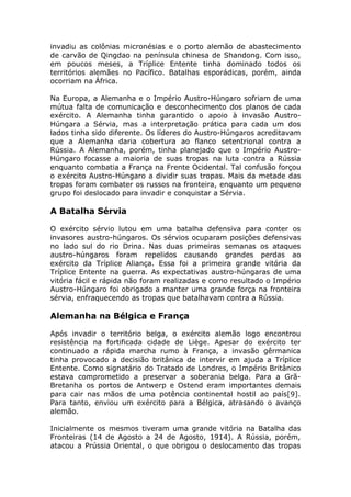 invadiu as colônias micronésias e o porto alemão de abastecimento
de carvão de Qingdao na península chinesa de Shandong. Com isso,
em poucos meses, a Tríplice Entente tinha dominado todos os
territórios alemães no Pacífico. Batalhas esporádicas, porém, ainda
ocorriam na África.
Na Europa, a Alemanha e o Império Austro-Húngaro sofriam de uma
mútua falta de comunicação e desconhecimento dos planos de cada
exército. A Alemanha tinha garantido o apoio à invasão Austro-
Húngara a Sérvia, mas a interpretação prática para cada um dos
lados tinha sido diferente. Os líderes do Austro-Húngaros acreditavam
que a Alemanha daria cobertura ao flanco setentrional contra a
Rússia. A Alemanha, porém, tinha planejado que o Império Austro-
Húngaro focasse a maioria de suas tropas na luta contra a Rússia
enquanto combatia a França na Frente Ocidental. Tal confusão forçou
o exército Austro-Húngaro a dividir suas tropas. Mais da metade das
tropas foram combater os russos na fronteira, enquanto um pequeno
grupo foi deslocado para invadir e conquistar a Sérvia.
A Batalha Sérvia
O exército sérvio lutou em uma batalha defensiva para conter os
invasores austro-húngaros. Os sérvios ocuparam posições defensivas
no lado sul do rio Drina. Nas duas primeiras semanas os ataques
austro-húngaros foram repelidos causando grandes perdas ao
exército da Tríplice Aliança. Essa foi a primeira grande vitória da
Tríplice Entente na guerra. As expectativas austro-húngaras de uma
vitória fácil e rápida não foram realizadas e como resultado o Império
Austro-Húngaro foi obrigado a manter uma grande força na fronteira
sérvia, enfraquecendo as tropas que batalhavam contra a Rússia.
Alemanha na Bélgica e França
Após invadir o território belga, o exército alemão logo encontrou
resistência na fortificada cidade de Liège. Apesar do exército ter
continuado a rápida marcha rumo à França, a invasão gêrmanica
tinha provocado a decisião britânica de intervir em ajuda a Tríplice
Entente. Como signatário do Tratado de Londres, o Império Britânico
estava comprometido a preservar a soberania belga. Para a Grã-
Bretanha os portos de Antwerp e Ostend eram importantes demais
para cair nas mãos de uma potência continental hostil ao país[9].
Para tanto, enviou um exército para a Bélgica, atrasando o avanço
alemão.
Inicialmente os mesmos tiveram uma grande vitória na Batalha das
Fronteiras (14 de Agosto a 24 de Agosto, 1914). A Rússia, porém,
atacou a Prússia Oriental, o que obrigou o deslocamento das tropas
 