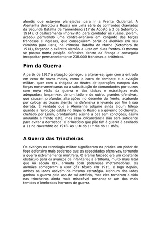 alemãs que estavam planejadas para ir a Frente Ocidental. A
Alemanha derrotou a Rússia em uma série de confrontos chamados
da Segunda Batalha de Tannenberg (17 de Agosto a 2 de Setembro,
1914). O deslocamento imprevisto para combater os russos, porém,
acabou permitindo uma contra-ofensiva em conjunto das forças
francesas e inglesas, que conseguiram parar os alemães em seu
caminho para Paris, na Primeira Batalha do Marne (Setembro de
1914), forçando o exército alemão a lutar em duas frentes. O mesmo
se postou numa posição defensiva dentro da França e conseguiu
incapacitar permanentemente 230.000 franceses e britânicos.
Fim da Guerra
A partir de 1917 a situação começou a alterar-se, quer com a entrada
em cena de novos meios, como o carro de combate e a aviação
militar, quer com a chegada ao teatro de operações europeu das
forças norte-americanas ou a substituição de comandantes por outros
com nova visão da guerra e das táticas e estratégias mais
adequadas; lançam-se, de um lado e de outro, grandes ofensivas,
que causam profundas alterações no desenho da frente, acabando
por colocar as tropas alemãs na defensiva e levando por fim à sua
derrota. É verdade que a Alemanha adquire ainda algum fôlego
quando a revolução estala no Império Russo e o governo bolchevista,
chefiado por Lênin, prontamente assina a paz sem condições, assim
anulando a frente leste, mas essa circunstância não será suficiente
para evitar a derrocada. O armistício que põe fim à guerra é assinado
a 11 de Novembro de 1918. Às 11h do 11º dia do 11 mês.
A Guerra das Trincheiras
Os avanços na tecnologia militar significaram na prática um poder de
fogo defensivo mais poderoso que as capacidades ofensivas, tornando
a guerra extremamente mortífera. O arame farpado era um constante
obstáculo para os avanços da infantaria; a artilharia, muito mais letal
que no século XIX, armada com poderosas metralhadoras. Os
alemães começaram a usar gás tóxico em 1915, e logo depois,
ambos os lados usavam da mesma estratégia. Nenhum dos lados
ganhou a guerra pelo uso de tal artíficio, mas eles tornaram a vida
nas trincheiras ainda mais miserável tornando-se um dos mais
temidos e lembrados horrores de guerra.
 